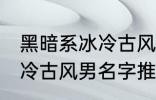 黑暗系冰冷古风男名字推荐 黑暗系冰冷古风男名字推荐有哪些