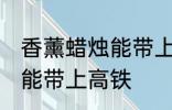 香薰蜡烛能带上高铁吗 香薰蜡烛能不能带上高铁