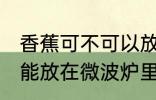 香蕉可不可以放在微波炉里加热 香蕉能放在微波炉里加热吗