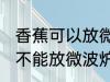 香蕉可以放微波炉里面加热吗 香蕉能不能放微波炉里面加热