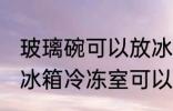 玻璃碗可以放冰箱冷冻室吗 玻璃碗放冰箱冷冻室可以吗