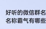 好听的微信群名称霸气 好听的微信群名称霸气有哪些