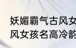 妖媚霸气古风女子名字 妖媚霸气的古风女孩名高冷韵味十足