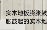 实木地板膨胀鼓起来会自己恢复吗 膨胀鼓起的实木地板能不能自己恢复